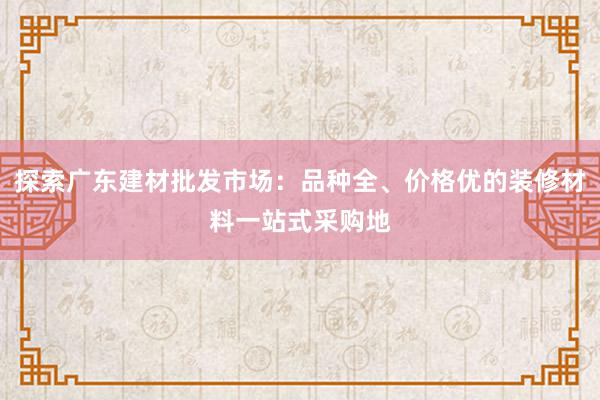 探索广东建材批发市场：品种全、价格优的装修材料一站式采购地