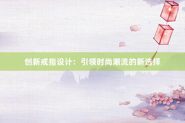 创新戒指设计：引领时尚潮流的新选择