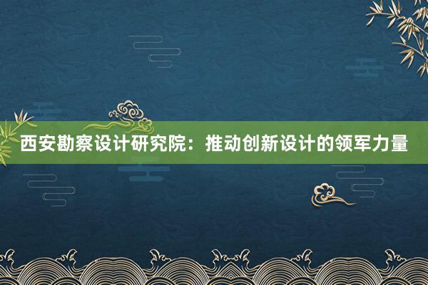 西安勘察设计研究院：推动创新设计的领军力量