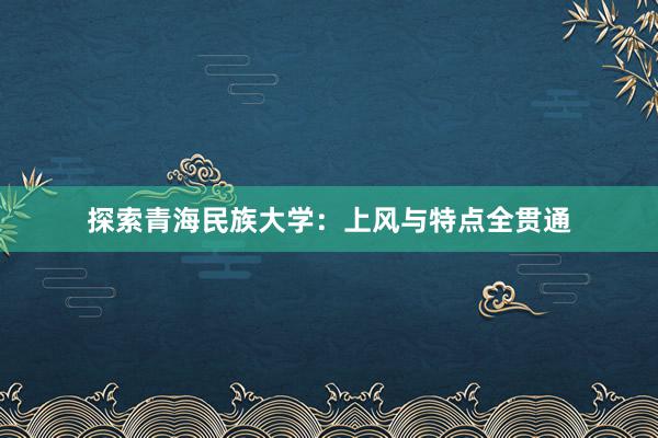 探索青海民族大学：上风与特点全贯通